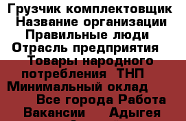 Грузчик-комплектовщик › Название организации ­ Правильные люди › Отрасль предприятия ­ Товары народного потребления (ТНП) › Минимальный оклад ­ 30 000 - Все города Работа » Вакансии   . Адыгея респ.,Адыгейск г.